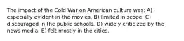 The impact of the Cold War on American culture was: A) especially evident in the movies. B) limited in scope. C) discouraged in the public schools. D) widely criticized by the news media. E) felt mostly in the cities.