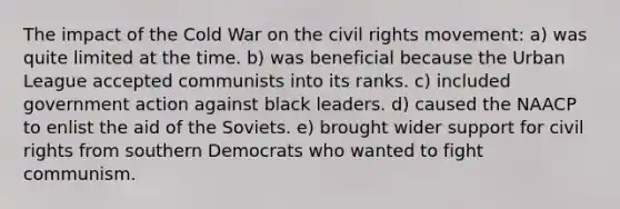 The impact of the Cold War on the civil rights movement: a) was quite limited at the time. b) was beneficial because the Urban League accepted communists into its ranks. c) included government action against black leaders. d) caused the NAACP to enlist the aid of the Soviets. e) brought wider support for civil rights from southern Democrats who wanted to fight communism.