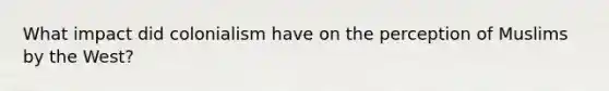 What impact did colonialism have on the perception of Muslims by the West?