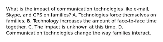 What is the impact of communication technologies like e-mail, Skype, and GPS on families? A. Technologies force themselves on families. B. Technology increases the amount of face-to-face time together. C. The impact is unknown at this time. D. Communication technologies change the way families interact.