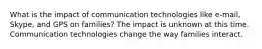 What is the impact of communication technologies like e-mail, Skype, and GPS on families? The impact is unknown at this time. Communication technologies change the way families interact.