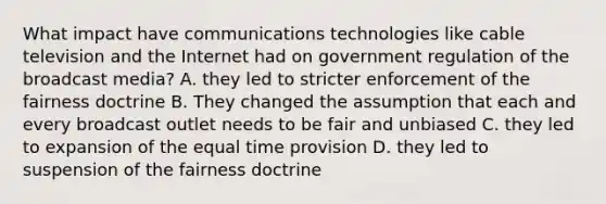 What impact have communications technologies like cable television and the Internet had on government regulation of the broadcast media? A. they led to stricter enforcement of the fairness doctrine B. They changed the assumption that each and every broadcast outlet needs to be fair and unbiased C. they led to expansion of the equal time provision D. they led to suspension of the fairness doctrine