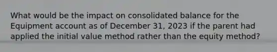 What would be the impact on consolidated balance for the Equipment account as of December 31, 2023 if the parent had applied the initial value method rather than the equity method?