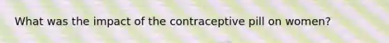 What was the impact of the contraceptive pill on women?