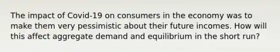 The impact of Covid-19 on consumers in the economy was to make them very pessimistic about their future incomes. How will this affect aggregate demand and equilibrium in the short run?