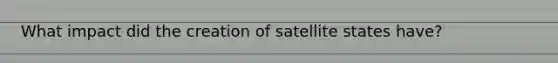 What impact did the creation of satellite states have?