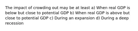 The impact of crowding out may be at least a) When real GDP is below but close to potential GDP b) When real GDP is above but close to potential GDP c) During an expansion d) During a deep recession