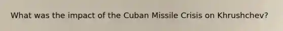 What was the impact of the Cuban Missile Crisis on Khrushchev?