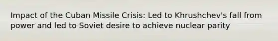 Impact of the Cuban Missile Crisis: Led to Khrushchev's fall from power and led to Soviet desire to achieve nuclear parity