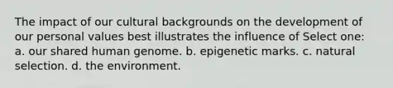 The impact of our cultural backgrounds on the development of our personal values best illustrates the influence of Select one: a. our shared human genome. b. epigenetic marks. c. natural selection. d. the environment.