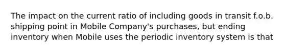 The impact on the current ratio of including goods in transit f.o.b. shipping point in Mobile Company's purchases, but ending inventory when Mobile uses the periodic inventory system is that