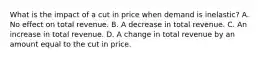 What is the impact of a cut in price when demand is inelastic? A. No effect on total revenue. B. A decrease in total revenue. C. An increase in total revenue. D. A change in total revenue by an amount equal to the cut in price.