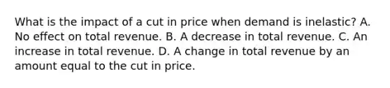 What is the impact of a cut in price when demand is inelastic? A. No effect on total revenue. B. A decrease in total revenue. C. An increase in total revenue. D. A change in total revenue by an amount equal to the cut in price.