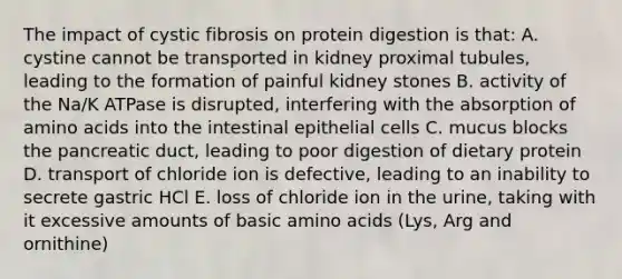 The impact of cystic fibrosis on protein digestion is that: A. cystine cannot be transported in kidney proximal tubules, leading to the formation of painful kidney stones B. activity of the Na/K ATPase is disrupted, interfering with the absorption of amino acids into the intestinal epithelial cells C. mucus blocks the pancreatic duct, leading to poor digestion of dietary protein D. transport of chloride ion is defective, leading to an inability to secrete gastric HCl E. loss of chloride ion in the urine, taking with it excessive amounts of basic amino acids (Lys, Arg and ornithine)