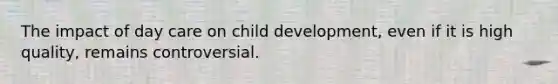 The impact of day care on child development, even if it is high quality, remains controversial.