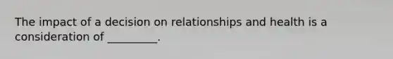 The impact of a decision on relationships and health is a consideration of _________.