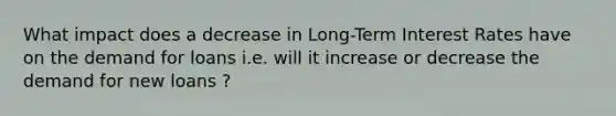 What impact does a decrease in Long-Term Interest Rates have on the demand for loans i.e. will it increase or decrease the demand for new loans ?