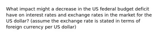 What impact might a decrease in the US federal budget deficit have on interest rates and exchange rates in the market for the US dollar? (assume the exchange rate is stated in terms of foreign currency per US dollar)