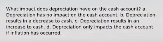 What impact does depreciation have on the cash account? a. Depreciation has no impact on the cash account. b. Depreciation results in a decrease to cash. c. Depreciation results in an increase to cash. d. Depreciation only impacts the cash account if inflation has occurred.