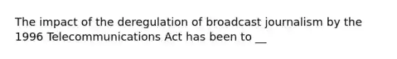 The impact of the deregulation of broadcast journalism by the 1996 Telecommunications Act has been to __