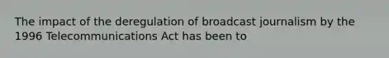 The impact of the deregulation of broadcast journalism by the 1996 Telecommunications Act has been to