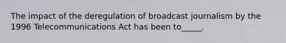 The impact of the deregulation of broadcast journalism by the 1996 Telecommunications Act has been to_____.