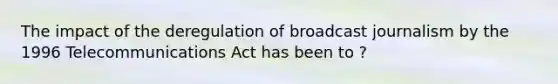 The impact of the deregulation of broadcast journalism by the 1996 Telecommunications Act has been to ?