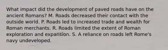 What impact did the development of paved roads have on the ancient Romans? M. Roads decreased their contact with the outside world. P. Roads led to increased trade and wealth for Roman merchants. R. Roads limited the extent of Roman exploration and expansion. S. A reliance on roads left Rome's navy undeveloped.