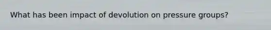 What has been impact of devolution on pressure groups?