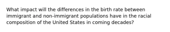 What impact will the differences in the birth rate between immigrant and non-immigrant populations have in the racial composition of the United States in coming decades?