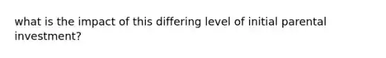 what is the impact of this differing level of initial parental investment?