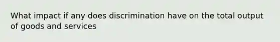 What impact if any does discrimination have on the total output of goods and services