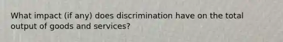 What impact (if any) does discrimination have on the total output of goods and services?