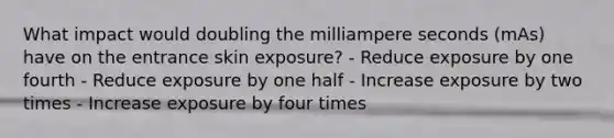 What impact would doubling the milliampere seconds (mAs) have on the entrance skin exposure? - Reduce exposure by one fourth - Reduce exposure by one half - Increase exposure by two times - Increase exposure by four times