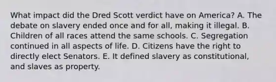 What impact did the Dred Scott verdict have on America? A. The debate on slavery ended once and for all, making it illegal. B. Children of all races attend the same schools. C. Segregation continued in all aspects of life. D. Citizens have the right to directly elect Senators. E. It defined slavery as constitutional, and slaves as property.