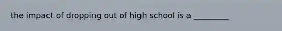 the impact of dropping out of high school is a _________