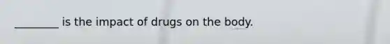 ________ is the impact of drugs on the body.