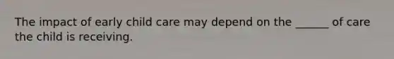 The impact of early child care may depend on the ______ of care the child is receiving.