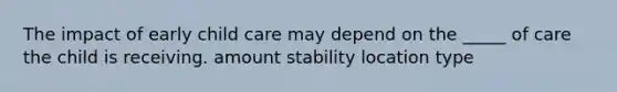 The impact of early child care may depend on the _____ of care the child is receiving. amount stability location type