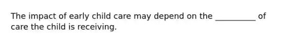 The impact of early child care may depend on the __________ of care the child is receiving.