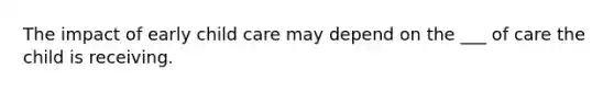 The impact of early child care may depend on the ___ of care the child is receiving.
