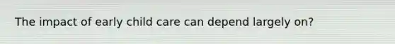 The impact of early child care can depend largely on?