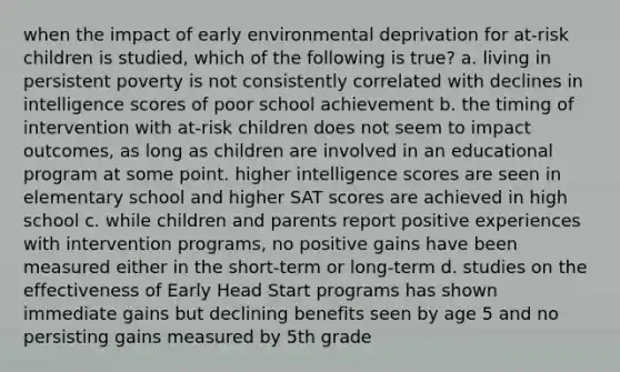 when the impact of early environmental deprivation for at-risk children is studied, which of the following is true? a. living in persistent poverty is not consistently correlated with declines in intelligence scores of poor school achievement b. the timing of intervention with at-risk children does not seem to impact outcomes, as long as children are involved in an educational program at some point. higher intelligence scores are seen in elementary school and higher SAT scores are achieved in high school c. while children and parents report positive experiences with intervention programs, no positive gains have been measured either in the short-term or long-term d. studies on the effectiveness of Early Head Start programs has shown immediate gains but declining benefits seen by age 5 and no persisting gains measured by 5th grade