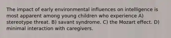 The impact of early environmental influences on intelligence is most apparent among young children who experience A) stereotype threat. B) savant syndrome. C) the Mozart effect. D) minimal interaction with caregivers.