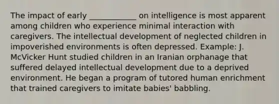 The impact of early ____________ on intelligence is most apparent among children who experience minimal interaction with caregivers. The intellectual development of neglected children in impoverished environments is often depressed. Example: J. McVicker Hunt studied children in an Iranian orphanage that suffered delayed intellectual development due to a deprived environment. He began a program of tutored human enrichment that trained caregivers to imitate babies' babbling.