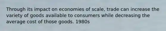 Through its impact on economies of scale, trade can increase the variety of goods available to consumers while decreasing the average cost of those goods. 1980s