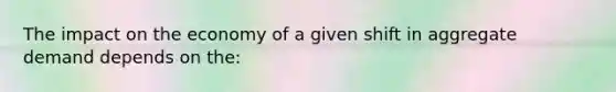 The impact on the economy of a given shift in aggregate demand depends on the: