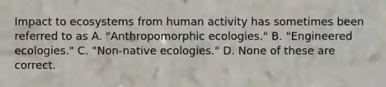 Impact to ecosystems from human activity has sometimes been referred to as A. "Anthropomorphic ecologies." B. "Engineered ecologies." C. "Non-native ecologies." D. None of these are correct.