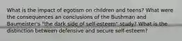 What is the impact of egotism on children and teens? What were the consequences an conclusions of the Bushman and Baumeister's "the dark side of self-esteem" study? What is the distinction between defensive and secure self-esteem?