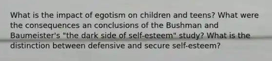 What is the impact of egotism on children and teens? What were the consequences an conclusions of the Bushman and Baumeister's "the dark side of self-esteem" study? What is the distinction between defensive and secure self-esteem?